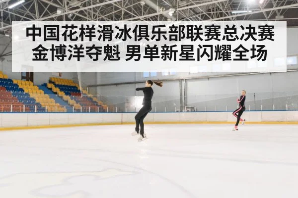 中国花样滑冰俱乐部联赛总决赛金博洋夺魁 男单新星闪耀全场